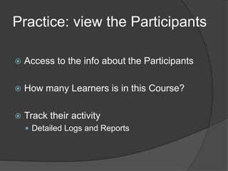 Practice: view the Participants

   Access to the info about the Participants

   How many Learners is in this Course?

   Track their activity
     Detailed Logs and Reports
 
