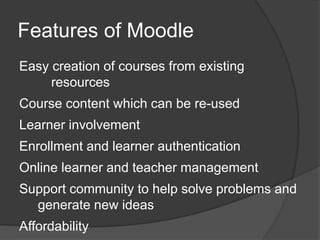 Features of Moodle
Easy creation of courses from existing
     resources
Course content which can be re-used
Learner involvement
Enrollment and learner authentication
Online learner and teacher management
Support community to help solve problems and
  generate new ideas
Affordability
 