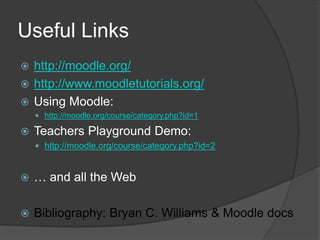 Useful Links
 http://moodle.org/
 http://www.moodletutorials.org/
 Using Moodle:
     http://moodle.org/course/category.php?id=1

   Teachers Playground Demo:
     http://moodle.org/course/category.php?id=2



   … and all the Web

   Bibliography: Bryan C. Williams & Moodle docs
 