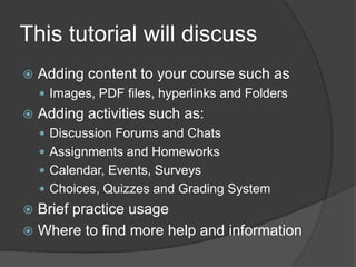 This tutorial will discuss
   Adding content to your course such as
     Images, PDF files, hyperlinks and Folders
   Adding activities such as:
     Discussion Forums and Chats
     Assignments and Homeworks
     Calendar, Events, Surveys
     Choices, Quizzes and Grading System
 Brief practice usage
 Where to find more help and information
 