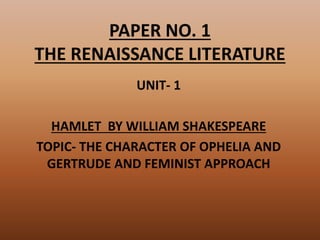 PAPER NO. 1
THE RENAISSANCE LITERATURE
UNIT- 1
HAMLET BY WILLIAM SHAKESPEARE
TOPIC- THE CHARACTER OF OPHELIA AND
GERTRUDE AND FEMINIST APPROACH
 