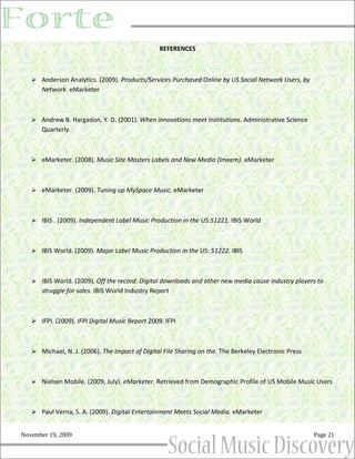 REFERENCES



    Anderson Analytics. (2009). Products/Services Purchased Online by US Social Network Users, by
      Network. eMarketer



    Andrew B. Hargadon, Y. D. (2001). When innovations meet Institutions. Administrative Science
      Quarterly



    eMarketer. (2008). Music Site Masters Labels and New Media (Imeem). eMarketer



    eMarketer. (2009). Tuning up MySpace Music. eMarketer



    IBIS . (2009). Independent Label Music Production in the US:51221. IBIS World



    IBIS World. (2009). Major Label Music Production in the US: 51222. IBIS



    IBIS World. (2009). Off the record: Digital downloads and other new media cause industry players to
      struggle for sales. IBIS World Industry Report



    IFPI. (2009). IFPI Digital Music Report 2009. IFPI



    Michael, N. J. (2006). The Impact of Digital File Sharing on the. The Berkeley Electronic Press



    Nielsen Mobile. (2009, July). eMarketer. Retrieved from Demographic Profile of US Mobile Music Users



    Paul Verna, S. A. (2009). Digital Entertainment Meets Social Media. eMarketer


November 19, 2009                                                                                      Page 21
 