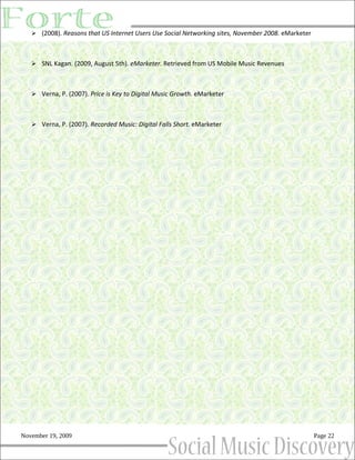  (2008). Reasons that US Internet Users Use Social Networking sites, November 2008. eMarketer



    SNL Kagan. (2009, August 5th). eMarketer. Retrieved from US Mobile Music Revenues



    Verna, P. (2007). Price is Key to Digital Music Growth. eMarketer



    Verna, P. (2007). Recorded Music: Digital Falls Short. eMarketer




November 19, 2009                                                                                   Page 22
 