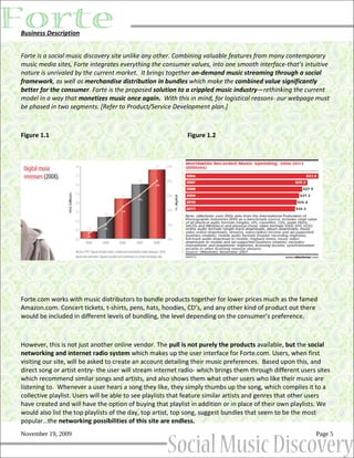 Business Description


Forte is a social music discovery site unlike any other. Combining valuable features from many contemporary
music media sites, Forte integrates everything the consumer values, into one smooth interface-that’s intuitive
nature is unrivaled by the current market. It brings together on-demand music streaming through a social
framework, as well as merchandise distribution in bundles which make the combined value significantly
better for the consumer. Forte is the proposed solution to a crippled music industry—rethinking the current
model in a way that monetizes music once again. With this in mind, for logistical reasons- our webpage must
be phased in two segments. [Refer to Product/Service Development plan.]



Figure 1.1                                                  Figure 1.2




Forte.com works with music distributors to bundle products together for lower prices much as the famed
Amazon.com. Concert tickets, t-shirts, pens, hats, hoodies, CD’s, and any other kind of product out there
would be included in different levels of bundling, the level depending on the consumer’s preference.



However, this is not just another online vendor. The pull is not purely the products available, but the social
networking and internet radio system which makes up the user interface for Forte.com. Users, when first
visiting our site, will be asked to create an account detailing their music preferences. Based upon this, and
direct song or artist entry- the user will stream internet radio- which brings them through different users sites
which recommend similar songs and artists, and also shows them what other users who like their music are
listening to. Whenever a user hears a song they like, they simply thumbs up the song, which compiles it to a
collective playlist. Users will be able to see playlists that feature similar artists and genres that other users
have created and will have the option of buying that playlist in addition or in place of their own playlists. We
would also list the top playlists of the day, top artist, top song, suggest bundles that seem to be the most
popular…the networking possibilities of this site are endless.
November 19, 2009                                                                                          Page 5
 