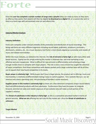 Once the user has compiled a certain number of songs onto a playlist (they can make as many as they want,
as often as they want), their playlist will then be eligible to download as a digital CD, or a custom disc sent to
them as a hard copy with personalized cover art and album title.




Industry/Market Analysis



Industry Definition

Forte.com competes under a broad umbrella of the promotion and distribution of sound recordings. This
being said there are many different segments including record labels, publishers, producers, promoters,
distributors, retailers, etc. As a music discovery tool Forte is most closely aligned as a promoter and retailer of
music and related merchandise.

Within the music industry, as related to the internet, the risk of entrants is fairly high as with many other web
based services. Capital size for simply entering the market is relatively low, and viral marketing is very
effective and very inexpensive. What is difficult for new entrants is differentiation and achieving a large
enough market share to compete with major players. The risk is once a new entrant has caught the attention
of major competitors- that those competitors with deeper pockets and a large customer base will do all they
can to squash their new found competition in its tracks.

Buyer power is relatively high. While buyers don’t buy in large volume, the product we’re offering- music and
merchandise, is relatively undifferentiated making it easy to switch suppliers. For a website like ours- our ad
revenue only covers operating costs- the purchasing of bundles is quite necessary.

Supplier power in this market is extremely high as there are a few dominant companies (major record labels)
that hold differentiated products with few substitutes. Furthermore they have the power to integrate
forward, and internet radio and retailer exposure of one website only will make a small portion of the
supplier’s revenue.

The threat of substitutes in this industry is fairly high- as this is a somewhat saturated market in terms of
general services. What we are offering has not truly hit the market yet—thus the threat of substitutes is
unknown.



Target Market



November 19, 2009                                                                                            Page 6
 