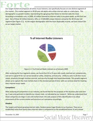 Our target market encompasses all online music listeners, but specifically focuses on one distinct segment of
the market. This market segment is 30-50 year old adults who utilize internet radio on a daily basis. This
demographic is a growth market, representing the age group that listens to internet radio the most.
According to emarketer.com, in 2009, 42 million listened to internet radio in any given week, up 4% from last
year. Out of these 42 million listeners, 42%, or 17,640,000 unique listeners comprise the 30-50 year old
segment (See Figure 2.1). As the largest demographic with the most disposable income, we have chosen this
as our target market.




                          Figure 2.1: % of Internet Radio Listeners as of January 2009.

After analyzing the four segments above, we found that 35 to 55 year olds needs matched our competencies,
and we’re a good fit for our service based on utility, simplicity, and security. Utility to cater to all their music
needs, simplicity through intuitive controls, and security through host based downloads. This growth segment
allows us to capture the most market share in the shortest period of time- with our services ideal for meeting
their internet music needs.

Competitors

After analyzing all competitors in our industry, we found that for the purposes of this business plan and start
up, it was only pertinent to identify our closest rivals- as indicated by our research. While we understand that
these companies are large in size and market share- the sole purpose of this identification is to allow
assessment of the current market and structure our conception accordingly.

Pandora

The largest and fastest growing internet radio, Pandora poses huge threats to our business. They are an
established name that nearly every internet radio is compared to as the established brand. A very simple

November 19, 2009                                                                                             Page 7
 