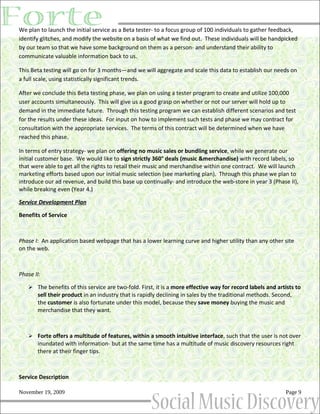 We plan to launch the initial service as a Beta tester- to a focus group of 100 individuals to gather feedback,
identify glitches, and modify the website on a basis of what we find out. These individuals will be handpicked
by our team so that we have some background on them as a person- and understand their ability to
communicate valuable information back to us.

This Beta testing will go on for 3 months—and we will aggregate and scale this data to establish our needs on
a full scale, using statistically significant trends.

After we conclude this Beta testing phase, we plan on using a tester program to create and utilize 100,000
user accounts simultaneously. This will give us a good grasp on whether or not our server will hold up to
demand in the immediate future. Through this testing program we can establish different scenarios and test
for the results under these ideas. For input on how to implement such tests and phase we may contract for
consultation with the appropriate services. The terms of this contract will be determined when we have
reached this phase.

In terms of entry strategy- we plan on offering no music sales or bundling service, while we generate our
initial customer base. We would like to sign strictly 360° deals (music &merchandise) with record labels, so
that were able to get all the rights to retail their music and merchandise within one contract. We will launch
marketing efforts based upon our initial music selection (see marketing plan). Through this phase we plan to
introduce our ad revenue, and build this base up continually- and introduce the web-store in year 3 (Phase II),
while breaking even (Year 4.)

Service Development Plan

Benefits of Service



Phase I: An application based webpage that has a lower learning curve and higher utility than any other site
on the web.



Phase II:

    The benefits of this service are two-fold. First, it is a more effective way for record labels and artists to
       sell their product in an industry that is rapidly declining in sales by the traditional methods. Second,
       the customer is also fortunate under this model, because they save money buying the music and
       merchandise that they want.



    Forte offers a multitude of features, within a smooth intuitive interface, such that the user is not over
       inundated with information- but at the same time has a multitude of music discovery resources right
       there at their finger tips.



Service Description

November 19, 2009                                                                                           Page 9
 