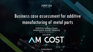 ©2018byFortechSolutionsGmbH,Munich,Germanywww.fortechsolutions.de,Author:Dr.AndreasRennet
WE ENABLE INNOVATION
Business case assessment for additive
manufacturing of metal parts
FORTECH Solutions GmbH
WORKSHOP (SHORTVERSION)
(Author: Dr. Andreas Rennet)
JULI 2018
 