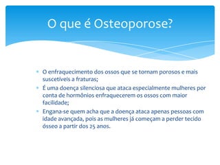 O que é Osteoporose?

O enfraquecimento dos ossos que se tornam porosos e mais
suscetíveis a fraturas;
É uma doença silenciosa que ataca especialmente mulheres por
conta de hormônios enfraquecerem os ossos com maior
facilidade;
Engana-se quem acha que a doença ataca apenas pessoas com
idade avançada, pois as mulheres já começam a perder tecido
ósseo a partir dos 25 anos.

 