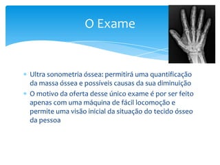 O Exame

Ultra sonometria óssea: permitirá uma quantificação
da massa óssea e possíveis causas da sua diminuição
O motivo da oferta desse único exame é por ser feito
apenas com uma máquina de fácil locomoção e
permite uma visão inicial da situação do tecido ósseo
da pessoa

 