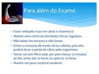 Para além do Exame

Fazer refeições ricas em cálcio e vitamina D.
Manter uma rotina de atividades físicas regulares.
Não beber em excesso e não fumar.
Evitar o consumo de muito sal ou cafeína, pois eles
podem levar a perda de cálcio pelo organismo.
Tomar sol sem filtro solar por pelo menos 15 minutos
ao dia, antes das 10 horas ou após às 15 horas.
Manter um peso corporal saudável.

 