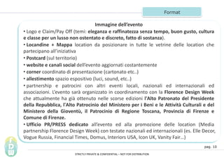 pag. 10
Format
Immagine dellevento
? Logo e Claim/Pay Off (temi: eleganza e raffinatezza senza tempo, buon gusto, cultura
e classe per un lusso non ostentato e discreto, fatto di sostanza).
? Locandine + Mappa location da posizionare in tutte le vetrine delle location che
partecipano alliniziativa
? Postcard (sul territorio)
? website e canali social dellevento aggiornati costantemente
? corner coordinato di presentazione (cartonato etc..)
? allestimento spazio espositivo (luci, sound, etc..)
? partnership e patrocini con altri eventi locali, nazionali ed internazionali ed
associazioni. Levento sar organizzato in coordinamento con la Florence Design Week
che attualmente ha gi ottenuto nelle scorse edizioni l'Alto Patronato del Presidente
della Repubblica, l'Alto Patrocinio del Ministero per i Beni e le Attivit Culturali e del
Ministero della Giovent, il Patrocinio di Regione Toscana, Provincia di Firenze e
Comune di Firenze.
? Ufficio PR/PRESS dedicato allevento ed alla promozione delle location (Media
partnership Florence Design Week) con testate nazionali ed internazionali (es. Elle Decor,
Vogue Russia, Financial Times, Domus, Interiors USA, Icon UK, Vanity Fair)
STRICTLY PRIVATE & CONFIDENTIAL C NOT FOR DISTRIBUTION
 