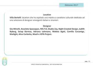 pag. 13
Edizione 2017
Location
Villa Bertelli: location che ha ospitato una mostra a carattere culturale dedicata ad
una selezione di designer emergenti italiani e stranieri.
Designer
Gio Minelli, Anacleto Spazzapan, MA.T.O, Studio Zay, Night Created Design, Judith
Byberg, Serap Kormaz, Adriana Lohmann, Matteo Agati, Camilla Carzaniga,
Matlight, Alice Corbetta, Maoli e IOTA Project.
STRICTLY PRIVATE & CONFIDENTIAL C NOT FOR DISTRIBUTION
 