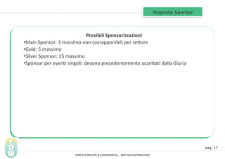 pag. 17
Proposta Sponsor
Possibili Sponsorizzazioni
?Main Sponsor: 3 massimo non sovrapponibili per settore
?Gold: 5 massimo
?Silver Sponsor: 15 massimo
?Sponsor per eventi singoli: devono precedentemente accettati dalla Giuria
STRICTLY PRIVATE & CONFIDENTIAL C NOT FOR DISTRIBUTION
 