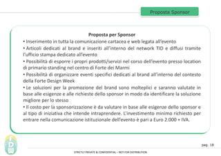 pag. 18
Proposta Sponsor
Proposta per Sponsor
? Inserimento in tutta la comunicazione cartacea e web legata allevento
? Articoli dedicati al brand e inseriti allinterno del network TID e diffusi tramite
lufficio stampa dedicato allevento
? Possibilit di esporre i propri prodotti/servizi nel corso dellevento presso location
di primario standing nel centro di Forte dei Marmi
? Possibilit di organizzare eventi specifici dedicati al brand allinterno del contesto
della Forte Design Week
? Le soluzioni per la promozione del brand sono molteplici e saranno valutate in
base alle esigenze e alle richieste dello sponsor in modo da identificare la soluzione
migliore per lo stesso
? Il costo per la sponsorizzazione  da valutare in base alle esigenze dello sponsor e
al tipo di iniziativa che intende intraprendere. Linvestimento minimo richiesto per
entrare nella comunicazione istituzionale dellevento  pari a Euro 2.000 + IVA.
STRICTLY PRIVATE & CONFIDENTIAL C NOT FOR DISTRIBUTION
 