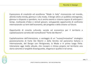 pag. 3
Perch il Design
Espressione di creativit ed eccellenza "Made in Italy" riconosciuta nel mondo,
attivit molto trendy, glamour e alla moda, il Design attira un pubblico eterogeneo,
glamour e disposto a spendere, ma  anche evento e sistema capace di anticipare i
tempi, ricettacolo didee e stimoli giovani, sviluppando opportunit di confronto
internazionale sui temi dell'economia, del progetto e della visione sul futuro.
Opportunit di crescita culturale, sociale ed economica per il territorio a
capitalizzazione corretta del nome/brand Forte dei Marmi.
Capitalizzazione dell'interazione, a vantaggio di un "nuovo/innovativo" strategico
posizionamento di Forte Dei Marmi e della Versilia nel panorama italiano e
internazionale, del Design con lArtigianato, la Moda e in primo luogo lArte.
Interazione oggi molto attuale, che riscopre e ritrova proprio nel territorio una
storia concreta e tangibile davanguardia, eleganza e qualit in tal senso.
STRICTLY PRIVATE & CONFIDENTIAL C NOT FOR DISTRIBUTION
 