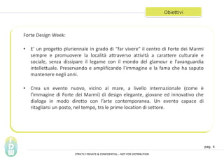 pag. 4
Obiettivi
Forte Design Week:
? E un progetto pluriennale in grado di far vivere il centro di Forte dei Marmi
sempre e promuovere la localit attraverso attivit a carattere culturale e
sociale, senza dissipare il legame con il mondo del glamour e l'avanguardia
intellettuale. Preservando e amplificando limmagine e la fama che ha saputo
mantenere negli anni.
? Crea un evento nuovo, vicino al mare, a livello internazionale (come 
l'immagine di Forte dei Marmi) di design elegante, giovane ed innovativo che
dialoga in modo diretto con larte contemporanea. Un evento capace di
ritagliarsi un posto, nel tempo, tra le prime location di settore.
STRICTLY PRIVATE & CONFIDENTIAL C NOT FOR DISTRIBUTION
 