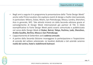 pag. 6
Opportunit di sviluppo
? Negli anni a seguire  in programma la presentazione della "Forte Design Week"
anche nelle Prime Location che ospitano eventi di design a livello internazionale,
in particolare: Milano, Dubai, Miami, San Pietroburgo, Mosca, Londra, Shenzhen,
Asia in generale, NYC. Tale attivit inizier sin dalla Seconda edizione grazie al
coinvolgimento di Design Week internazionali gi partner di TID. A titolo
esemplificativo la Forte Design Week potr essere comunicata e pubblicizzata
nel corso delle Design Week di Dubai, Beirut, Tokyo, Pechino, Lodz, Shenzhen,
Arabia Saudita, Berlino, Mosca e San Pietroburgo.
? Lappuntamento di Settembre avr cadenza annuale.
? A partire dalla Seconda Edizione incoraggiare la partecipazione e lesposizione
di aziende del settore selezionate. Le location dedicate a tali aziende saranno
realt del centro, hotel e stabilimenti balneari.
STRICTLY PRIVATE & CONFIDENTIAL C NOT FOR DISTRIBUTION
 