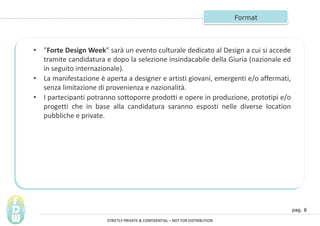 pag. 8
Format
? "Forte Design Week" sar un evento culturale dedicato al Design a cui si accede
tramite candidatura e dopo la selezione insindacabile della Giuria (nazionale ed
in seguito internazionale).
? La manifestazione  aperta a designer e artisti giovani, emergenti e/o affermati,
senza limitazione di provenienza e nazionalit.
? I partecipanti potranno sottoporre prodotti e opere in produzione, prototipi e/o
progetti che in base alla candidatura saranno esposti nelle diverse location
pubbliche e private.
STRICTLY PRIVATE & CONFIDENTIAL C NOT FOR DISTRIBUTION
 