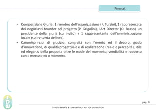 pag. 9
Format
? Composizione Giuria: 1 membro dell'organizzazione (F. Tursini), 1 rappresentate
dei negozianti founder del progetto (P. Grigolini), l'Art Director (D. Basso), un
presidente della giuria (su invito) e 1 rappresentante dell'amministrazione
locale (su invito/da definire).
? Canoni/principi di giudizio: congruit con l'evento ed il decoro, grado
dinnovazione, di qualit progettuale e di realizzazione (reale e percepita), stile
ed eleganza della proposta oltre le mode del momento, vendibilit e rapporto
con il mercato ed il momento.
STRICTLY PRIVATE & CONFIDENTIAL C NOT FOR DISTRIBUTION
 