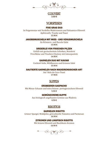 8
COUVERT
3.00 €
VORSPEISEN
FOIE GRAS DUO
In Feigentextur mit Verdelho Madeirawein und Balsamico-Olivenöl
Apfelconfit, Traube und Toast
15.90 €
JAKOBSMUSCHELN MIT MIES - UND VENUSMUSCHELN
An Kräutern und Rucula-Salat
15.90 €
DREIERLEI VON FRISCHEN PILZEN
Gefüllt mit geräuchertem Schinken, Maisbrot
Frischkäse und Trauben-Chutney mit Gänsepastete
14.90 €
GARNELEN DUO MIT KAVIAR
Cocktail-Soße, Wildbeeren und Grünem Salat
15.90 €
SAUTIERTE GARNELEN NACH MADEIRENSISCHER ART
Auf Bolo do Caco-Toast
17.90 €
SUPPEN
ERDBEEREN GASPACHO
Mit Minze-Schaum und extra feinem portugiesischem Olivenöl
5.50 €
GEMÜSECREME-SUPPE
Aus biologisch angebauten Gemüse aus Madeira
4.50 €
RISOTTOS
GARNELEN RISOTTO
Grüner Spargel, Waldpilze, getrocknette Tomaten und Parmesan
16.90 €
ZITRONEN UND LINGFISCH RISOTTO
Mit feinem Olivenöl und Basilikum-Aromen
16.90 €
5
 