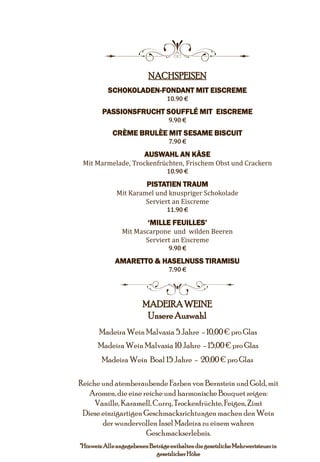 8
NACHSPEISEN
SCHOKOLADEN-FONDANT MIT EISCREME
10.90 €
PASSIONSFRUCHT SOUFFLÉ MIT EISCREME
9.90 €
CRÈME BRULÈE MIT SESAME BISCUIT
7.90 €
AUSWAHL AN KÄSE
Mit Marmelade, Trockenfrüchten, Frischem Obst und Crackern
10.90 €
PISTATIEN TRAUM
Mit Karamel und knuspriger Schokolade
Serviert an Eiscreme
11.90 €
‘MILLE FEUILLES’
Mit Mascarpone und wilden Beeren
Serviert an Eiscreme
9.90 €
AMARETTO & HASELNUSS TIRAMISU
7.90 €
5
MADEIRAWEINE
UnsereAuswahl
Madeira Wein Malvasia 5 Jahre - 10,00€ pro Glas
Madeira Wein Malvasia 10 Jahre - 15,00€ pro Glas
Madeira Wein Boal 15 Jahre - 20,00 € pro Glas
Reiche und atemberaubende Farben von Bernstein und Gold, mit
Aromen,die eine reiche und harmonischeBouquet zeigen:
Vanille, Karamell, Curry, Trockenfrüchte,Feigen, Zimt
Diese einzigartigen Geschmacksrichtungenmachen den Wein
der wundervollen Insel Madeira zu einem wahren
Geschmackserlebnis.
*Hinweis:AlleangegebenenBeträgeenthaltendiegesetzlicheMehrwertsteuerin
gesetzlicherHöhe
 