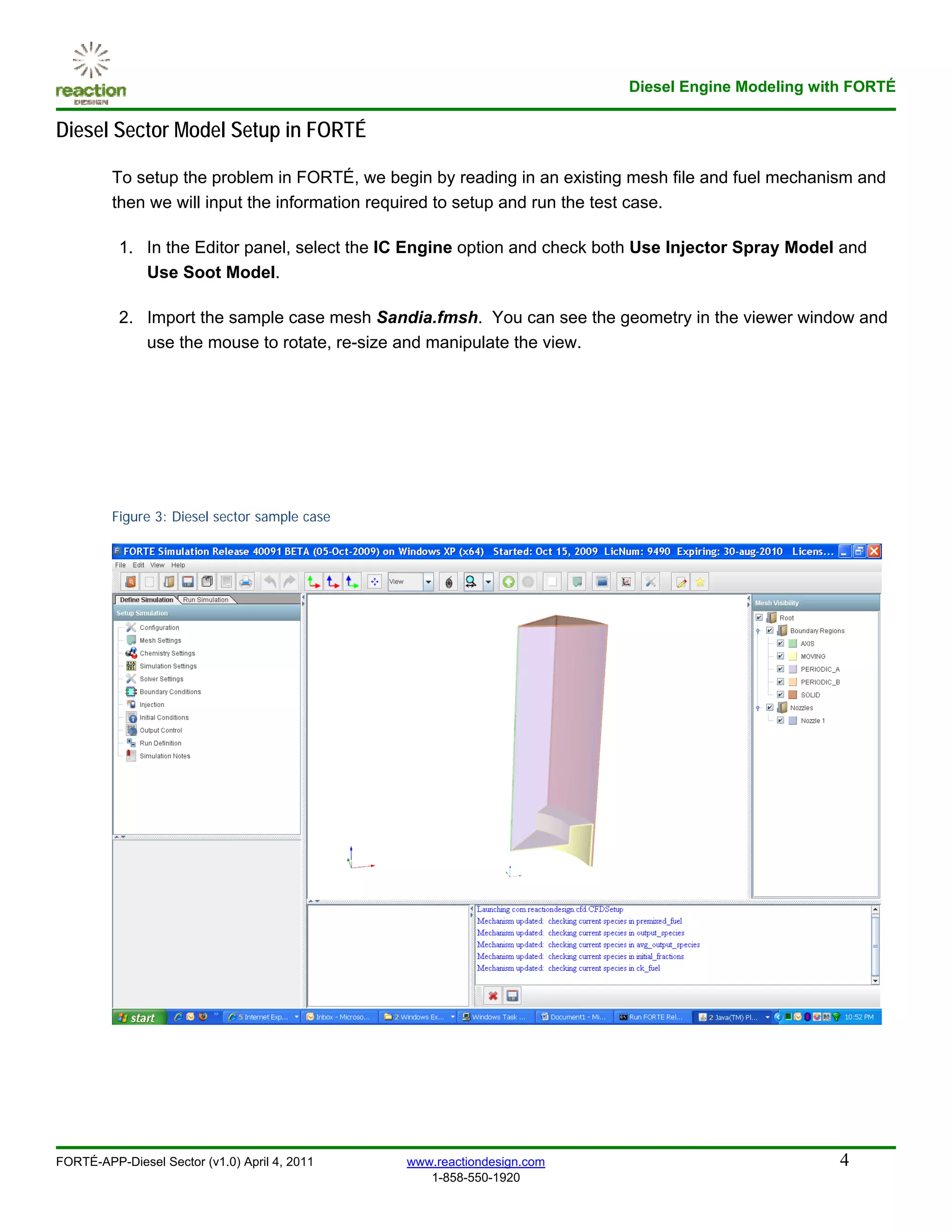 Diesel Engine Modeling with FORTÉ

Diesel Sector Model Setup in FORTÉ

         To setup the problem in FORTÉ, we begin by reading in an existing mesh file and fuel mechanism and
         then we will input the information required to setup and run the test case.

          1. In the Editor panel, select the IC Engine option and check both Use Injector Spray Model and
             Use Soot Model.

          2. Import the sample case mesh Sandia.fmsh. You can see the geometry in the viewer window and
             use the mouse to rotate, re-size and manipulate the view.




         Figure 3: Diesel sector sample case




FORTÉ-APP-Diesel Sector (v1.0) April 4, 2011   www.reactiondesign.com                                4
                                                  1-858-550-1920
 