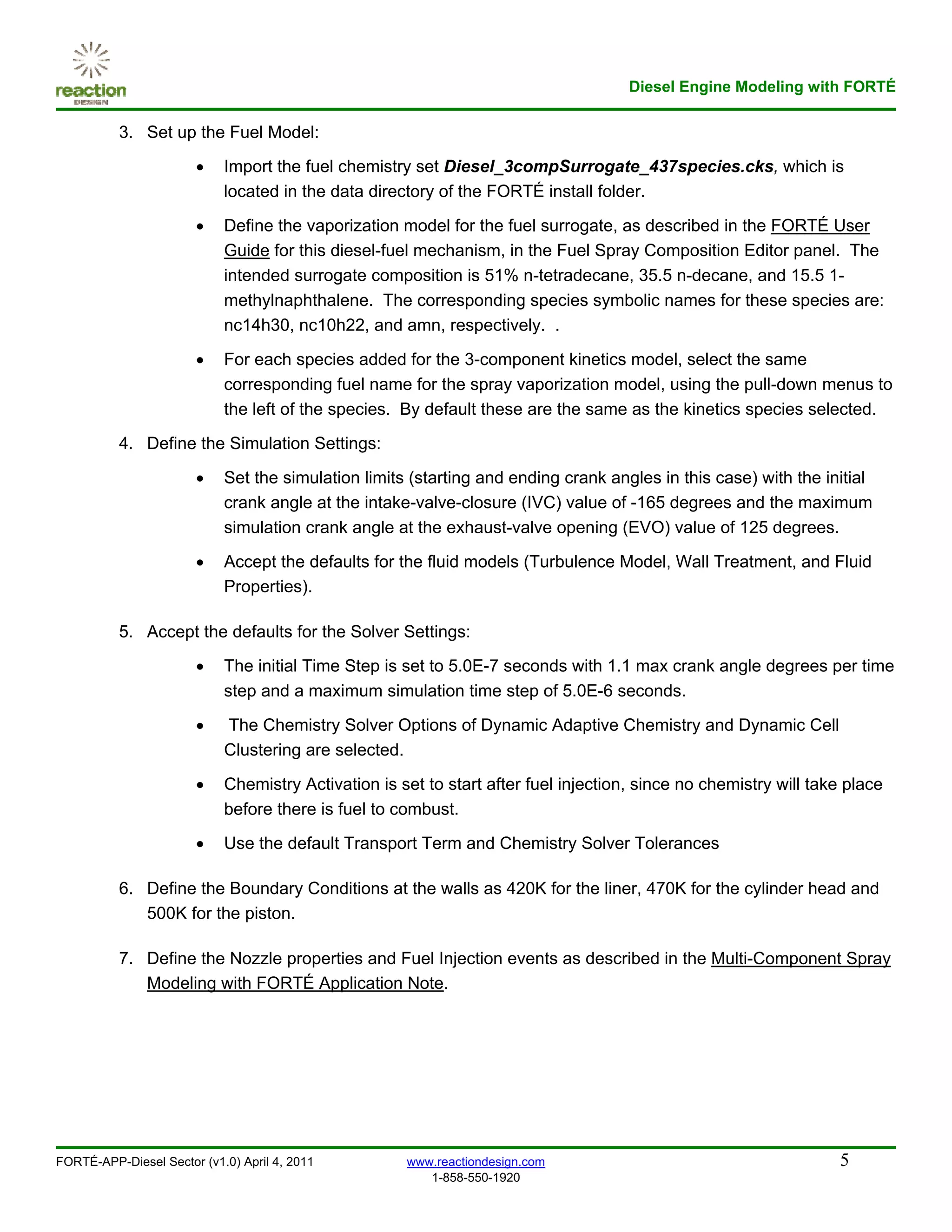 Diesel Engine Modeling with FORTÉ

          3. Set up the Fuel Model:

                       •    Import the fuel chemistry set Diesel_3compSurrogate_437species.cks, which is
                            located in the data directory of the FORTÉ install folder.

                       •    Define the vaporization model for the fuel surrogate, as described in the FORTÉ User
                            Guide for this diesel-fuel mechanism, in the Fuel Spray Composition Editor panel. The
                            intended surrogate composition is 51% n-tetradecane, 35.5 n-decane, and 15.5 1-
                            methylnaphthalene. The corresponding species symbolic names for these species are:
                            nc14h30, nc10h22, and amn, respectively. .

                       •    For each species added for the 3-component kinetics model, select the same
                            corresponding fuel name for the spray vaporization model, using the pull-down menus to
                            the left of the species. By default these are the same as the kinetics species selected.

          4. Define the Simulation Settings:

                       •    Set the simulation limits (starting and ending crank angles in this case) with the initial
                            crank angle at the intake-valve-closure (IVC) value of -165 degrees and the maximum
                            simulation crank angle at the exhaust-valve opening (EVO) value of 125 degrees.

                       •    Accept the defaults for the fluid models (Turbulence Model, Wall Treatment, and Fluid
                            Properties).

          5. Accept the defaults for the Solver Settings:

                       •    The initial Time Step is set to 5.0E-7 seconds with 1.1 max crank angle degrees per time
                            step and a maximum simulation time step of 5.0E-6 seconds.

                       •    The Chemistry Solver Options of Dynamic Adaptive Chemistry and Dynamic Cell
                            Clustering are selected.

                       •    Chemistry Activation is set to start after fuel injection, since no chemistry will take place
                            before there is fuel to combust.

                       •    Use the default Transport Term and Chemistry Solver Tolerances

          6. Define the Boundary Conditions at the walls as 420K for the liner, 470K for the cylinder head and
             500K for the piston.

          7. Define the Nozzle properties and Fuel Injection events as described in the Multi-Component Spray
             Modeling with FORTÉ Application Note.




FORTÉ-APP-Diesel Sector (v1.0) April 4, 2011         www.reactiondesign.com                                       5
                                                        1-858-550-1920
 