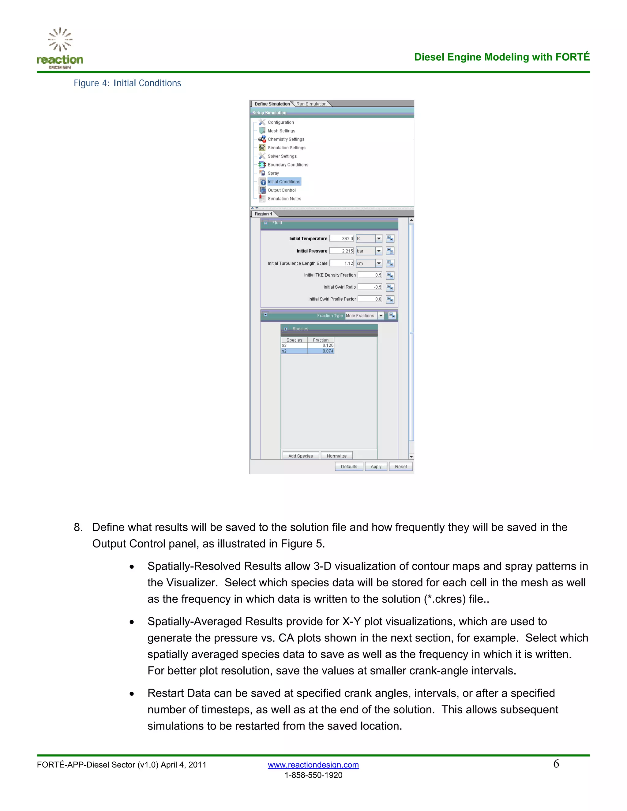 Diesel Engine Modeling with FORTÉ

         Figure 4: Initial Conditions




         8. Define what results will be saved to the solution file and how frequently they will be saved in the
            Output Control panel, as illustrated in Figure 5.
                       •    Spatially-Resolved Results allow 3-D visualization of contour maps and spray patterns in
                            the Visualizer. Select which species data will be stored for each cell in the mesh as well
                            as the frequency in which data is written to the solution (*.ckres) file..

                       •    Spatially-Averaged Results provide for X-Y plot visualizations, which are used to
                            generate the pressure vs. CA plots shown in the next section, for example. Select which
                            spatially averaged species data to save as well as the frequency in which it is written.
                            For better plot resolution, save the values at smaller crank-angle intervals.

                       •    Restart Data can be saved at specified crank angles, intervals, or after a specified
                            number of timesteps, as well as at the end of the solution. This allows subsequent
                            simulations to be restarted from the saved location.


FORTÉ-APP-Diesel Sector (v1.0) April 4, 2011        www.reactiondesign.com                                    6
                                                       1-858-550-1920
 