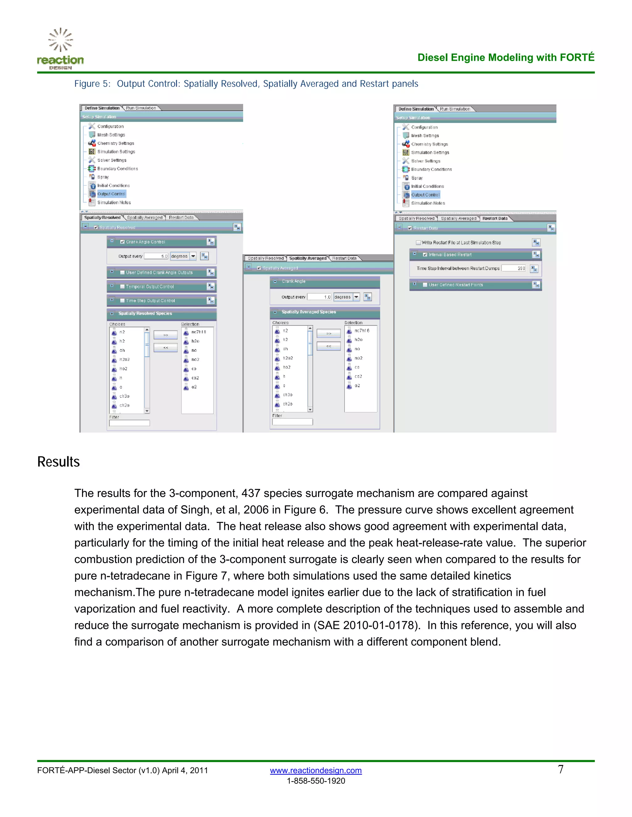Diesel Engine Modeling with FORTÉ

         Figure 5: Output Control: Spatially Resolved, Spatially Averaged and Restart panels




Results

         The results for the 3-component, 437 species surrogate mechanism are compared against
         experimental data of Singh, et al, 2006 in Figure 6. The pressure curve shows excellent agreement
         with the experimental data. The heat release also shows good agreement with experimental data,
         particularly for the timing of the initial heat release and the peak heat-release-rate value. The superior
         combustion prediction of the 3-component surrogate is clearly seen when compared to the results for
         pure n-tetradecane in Figure 7, where both simulations used the same detailed kinetics
         mechanism.The pure n-tetradecane model ignites earlier due to the lack of stratification in fuel
         vaporization and fuel reactivity. A more complete description of the techniques used to assemble and
         reduce the surrogate mechanism is provided in (SAE 2010-01-0178). In this reference, you will also
         find a comparison of another surrogate mechanism with a different component blend.




FORTÉ-APP-Diesel Sector (v1.0) April 4, 2011            www.reactiondesign.com                                       7
                                                           1-858-550-1920
 
