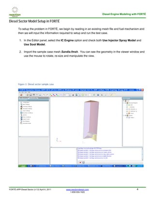 Diesel Engine Modeling with FORTÉ

Diesel Sector Model Setup in FORTÉ

         To setup the problem in FORTÉ, we begin by reading in an existing mesh file and fuel mechanism and
         then we will input the information required to setup and run the test case.

          1. In the Editor panel, select the IC Engine option and check both Use Injector Spray Model and
             Use Soot Model.

          2. Import the sample case mesh Sandia.fmsh. You can see the geometry in the viewer window and
             use the mouse to rotate, re-size and manipulate the view.




         Figure 3: Diesel sector sample case




FORTÉ-APP-Diesel Sector (v1.0) April 4, 2011   www.reactiondesign.com                                4
                                                  1-858-550-1920
 
