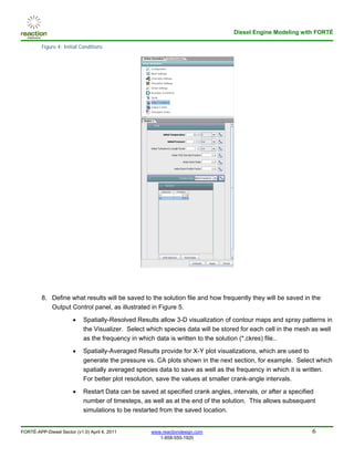 Diesel Engine Modeling with FORTÉ

         Figure 4: Initial Conditions




         8. Define what results will be saved to the solution file and how frequently they will be saved in the
            Output Control panel, as illustrated in Figure 5.
                       •    Spatially-Resolved Results allow 3-D visualization of contour maps and spray patterns in
                            the Visualizer. Select which species data will be stored for each cell in the mesh as well
                            as the frequency in which data is written to the solution (*.ckres) file..

                       •    Spatially-Averaged Results provide for X-Y plot visualizations, which are used to
                            generate the pressure vs. CA plots shown in the next section, for example. Select which
                            spatially averaged species data to save as well as the frequency in which it is written.
                            For better plot resolution, save the values at smaller crank-angle intervals.

                       •    Restart Data can be saved at specified crank angles, intervals, or after a specified
                            number of timesteps, as well as at the end of the solution. This allows subsequent
                            simulations to be restarted from the saved location.


FORTÉ-APP-Diesel Sector (v1.0) April 4, 2011        www.reactiondesign.com                                    6
                                                       1-858-550-1920
 