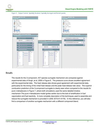 Diesel Engine Modeling with FORTÉ

         Figure 5: Output Control: Spatially Resolved, Spatially Averaged and Restart panels




Results

         The results for the 3-component, 437 species surrogate mechanism are compared against
         experimental data of Singh, et al, 2006 in Figure 6. The pressure curve shows excellent agreement
         with the experimental data. The heat release also shows good agreement with experimental data,
         particularly for the timing of the initial heat release and the peak heat-release-rate value. The superior
         combustion prediction of the 3-component surrogate is clearly seen when compared to the results for
         pure n-tetradecane in Figure 7, where both simulations used the same detailed kinetics
         mechanism.The pure n-tetradecane model ignites earlier due to the lack of stratification in fuel
         vaporization and fuel reactivity. A more complete description of the techniques used to assemble and
         reduce the surrogate mechanism is provided in (SAE 2010-01-0178). In this reference, you will also
         find a comparison of another surrogate mechanism with a different component blend.




FORTÉ-APP-Diesel Sector (v1.0) April 4, 2011            www.reactiondesign.com                                       7
                                                           1-858-550-1920
 