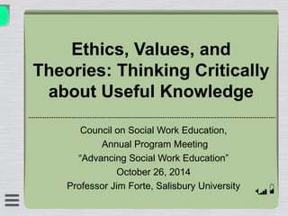 Ethics, Values, and 
Theories: Thinking Critically 
about Useful Knowledge 
Council on Social Work Education, 
Annual Program Meeting 
“Advancing Social Work Education” 
October 26, 2014 
Professor Jim Forte, Salisbury University 
 