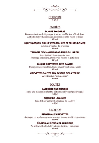 8
COUVERT
3.00 €
ENTRÉES
DUO DE FOIE GRAS
Dans une texture de figues parfumé au vin Madère « Verdelho »
A l'huile d'olive balsamique, pommes confite, raisin et toast
15.90 €
SAINT-JACQUES GRILLÉ AVEC MOULES ET FRUITS DE MER
Infusion d´herbes de provence
15.90 €
TRILOGIE DE CHAMPIGNONS FRAIS DU JARDIN
Avec jambon fumé, pain au mais
Fromage à la crème, chutney de raisins et pâté d'oie
14.90 €
DUO DE CREVETTES AVEC CAVIAR
Dans une sauce cocktail, fruits silvestres et salade verte
15.90 €
CREVETTES SAUTÉE AUX SAVEUR DE LA TERRE
Avec toast de ‘bolo do caco’
17.90 €
SOUPES
GASPACHO AUX FRAISES
Dans une mousse de menthe et huile d´olive vierge portugais
5.50 €
CRÉME DE LEGUMES
Issu de l´agriculture biologique de Madère
4.50 €
RISOTTOS
RISOTTO AUX CREVETTES
Asperges verte, champignons sauvage, tomate seché et parmesan
16,90 €
RISOTTO AU CITRON ET AU LINGUE
Au arôme d´huile d´olive vierge, basilic et parmesan
16.90 €
5
 