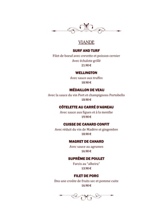 8
VIANDE
SURF AND TURF
Filet de boeuf avec crevette et poisson cernier
Avec échalote grillé
21.90 €
WELLINGTON
Avec sauce aux truffes
18.90 €
MÉDAILLON DE VEAU
Avec la sauce du vin Port et champignons Portobello
18.90 €
CÔTELETTE AU CARRÉ D'AGNEAU
Avec sauce aux figues et à la menthe
19.90 €
CUISSE DE CANARD CONFIT
Avec réduit du vin de Madère et gingembre
18.90 €
MAGRET DE CANARD
Avec sauce au agrumes
16.90 €
SUPRÊME DE POULET
Farcis au “alheira”
13.90 €
FILET DE PORC
Dns une croûte de fruits sec et pomme cuite
16.90 €
5
 