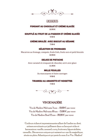 8
DESSERTS
FONDANT AU CHOCOLAT ET CRÈME GLACÉE
10.90 €
SOUFFLÉ AU FRUIT DE LA PASSION ET CRÈME GLACÉE
9.90 €
CRÈME BRULÉE AVEC BISCUIT AU SÉSAME
7.90 €
SÉLECTION DE FROMAGES
Macarron au fromage, compote, fruits fraîs, fruits secs et petit biscuits
10.90 €
DELICE DE PISTACHE
Avec caramel et croquant de chocolat, servi avec glace
11.90 €
MILLE FEUILLES
Au mascarpone et baies sauvages
9.90 €
TIRAMISU AU AMARETTO ET NOISETTES
7.90 €
5
VINDE MADÈRE
Vin de Madère Malvasia 5 ans - 10,00€ par verre
Vin de Madère Malvasia 10ans - 15,00€ par verre
Vin de Madère Boal 15ans - 20,00 € par verre
Couleurs richeset impressionnantes allant de l’ambre au doré,
arômesenvoûtants qui jaillissent dans un bouquet riche et
harmonieux:vanille, caramel, curry,fruits secs, figues séchées,
cannelle… Des saveurs uniques qui naissent sur une île magnifique,
située en plein Atlantiqueet qui porte le nom d’un Vin : Madère!
 
