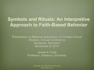 Symbols and Rituals: An Interpretive 
Approach to Faith-Based Behavior 
Presentation at National Association of Christian Social 
Workers, Annual Conference 
Annapolis, Maryland 
November 8, 2014 
James A. Forte 
Professor, Salisbury University 
Symbols and Rituals (Geertz and 
Faith Behavior) 
 