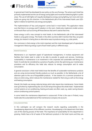 In general each hotel has developed its own policy on the use of energy. The actions each hotel has
primarily implemented are the use of energy saving lights and movement detecting lights in public
areas. The use of LED-lights isn’t equally developed as energy saving lighting, but more and more
hotels are going into this direction. In the Netherlands 9% of the interviewed hotels uses LED-
lights in relation to 64% that uses energy saving lights.

The implementation of ‘key card programs’ comes back in most hotels. This application makes
sure that there is no energy used if nobody is in the room. Hotels also implement smaller actions
on the work floor such as turning off those devices that aren’t used at that time.

Green energy is still a new concept to most hotels. In the Netherlands 27% of the interviewed
hotels is using green energy. The hotels in the other countries didn’t mention that they use green
energy, but research is being done on alternative ways to produce energy, e.g. solar panels.

Our conclusion is that energy is the most important and the most developed part of operational
management. Reducing energy is part of each hotel’s policy in different ways.


MAINTENANCE

Maintenance is an important aspect of operational management; it involves equipment and
facilities that hotels need in order to be able to provide its goods and services. Combining
sustainability in maintenance is an investment in the corporate and sustainable well being of a
hotel. It could also be considered as a practice of quality control. By optimizing your maintenance
procedure and its efficiency the hotel also reduces its energy consumption and its water
consumption.

A general conclusion is that most hotels know the benefits of sustainable maintenance products
and are using environmental friendly products as much as possible. In the Netherlands a lot of
attention goes to the use of biogradable products. In low seasons it’s a common procedure to
close an entire wing, which reduces the maintenance needed for that wing as well as the energy
and heating consumption.

Overall, the hotels use energy reducing lamps which also require less maintenance. Some hotels
even go further by implementing the use of LED-lamps throughout the whole hotel. Implemented
control systems on air-conditioning, heating and water are often used, e.g. water saving showers
and air conditioning control systems.

In some hotels the maintenance department is outsourced. If that is the case in Finland, many
hotels take the sustainable level of the maintenance company into account.


HOUSEKEEPING

In this subchapter we will compare the research results regarding sustainability in the
housekeeping department of the different countries. Housekeeping is the department that takes
care of the cleaning process of the hotel. The importance of sustainability for this department is
growing. Hotels have a lot of waste of the bathroom products in the hotel rooms and they are

                                                                                                11
 