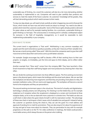 sustainable way of thinking. As a result the customers will also be a lot more demanding whether
sustainability is implemented or not. Companies will need to plan carefully their products and
services to meet the needs of the future customer. As customers’ knowledge will be greater, they
will start demanding products which need to answer to their needs.

To stay one step ahead, you will need to look carefully at what is happening now and to forecast the
future, which trends we have now and which trends are about to emerge. You need to be able to
predict which trend the customers would prefer. Some of the future sights already predict a demand
for green values as well as for example meeting facilities. As a conclusion, sustainable thinking or
green thinking is a hot topic. The consciousness is increasing and it is already a widespread subject
for everyone in the field of hospitality management, so it would be reasonable to start
implementing sustainability in your company.


NEW WAYS TO WORK

The current trend in organizations is “Fast work”. Multitasking is very common nowadays and
people want the work to be done as quickly as possible, so they don´t lose any of their valuable time.
But we see a trend coming called “Slow work”. With this trend the companies want to give their staff
more time to think about their work and to come up with better solutions.

For example: Google encourages key staff to devote a fifth of their working hours to their own
projects: no targets, no timetables, just the time and space to think deeply, and to reflect rather
than react.

Another example from “Slow work” comes from the company IBM. They have launched a Slow
Email movement to help their staff being happier and more productive by checking their inbox less
often.

We can divide the working environment into three different spaces. The first working environment
space is the physical space, which means the buildings and the actual work places. We can see that
the workplaces are becoming more ergonomic and that they are providing more places to relax, for
example meditation suites, chill-out rooms and napping pods. The workplace will become a second
home to the employees and they can personalize it.

The second working environment space is the virtual one. The trend of virtuality and digitalization-
technology is already present, but still growing. For checking-in at the hotels they can for example
implement an E-reception where the receptionist is displayed on a screen and monitored at three
reception desks, so he or she can deal with more customers in a shorter time. The hotels can also use
a self check-in desk where the guest checks himself in with his reservation number. The advantage
of these new check-in techniques is that it saves a lot of valuable time and payroll. Instead of asking
the customer 20 questions during the check-in, they can ask the guest his e-mail address and
approval of sending him e-mails for promotions. They can also enquire him about his experiences of
his stay and get to know more about his interests. They can personalize his stay with for example
projections on the wall or on the TV. For video conference in meetings, the hotels could provide a
round table camera, which always focuses on the person who is talking.


                                                                                                    17
 