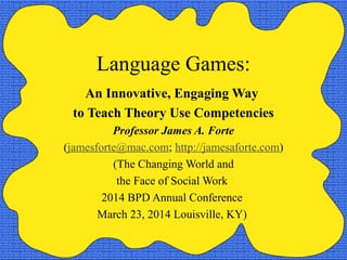 Language Games:
An Innovative, Engaging Way
to Teach Theory Use Competencies
Professor James A. Forte
(jamesforte@mac.com; http://jamesaforte.com)
(The Changing World and
the Face of Social Work
2014 BPD Annual Conference
March 23, 2014 Louisville, KY)
 