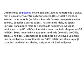 Oito milhões de pessoas viviam aqui em 1500. O número não é exato,
mas é um consenso entre os historiadores. Desse total, 5 milhões
estavam na Amazônia (incluindo áreas da floresta hoje pertencentes
ao Peru, Equador e outros países). Para ter uma ideia, na época,
Portugal tinha pouco mais de 1 milhão de habitantes. A Europa
inteira, cerca de 80 milhões. A América como um todo chegava aos 57
milhões. Só no Império Inca, que se estendia da Colômbia ao Chile,
eram 10 milhões. Documentos da expedição de Cristóvão Colombo,
que desembarcou no continente em 1492, relatavam aldeias que já
pareciam verdadeiras cidades, abrigando até 2 mil indígenas.
 