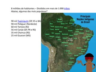 8 milhões de habitantes – Divididos em mais de 1.000 tribos
Abaixo, algumas das mais populosas*
90 mil Tupiniquim (SP, ES e BA)
90 mil Potiguar (Nordeste)
60 mil Tamoio (RJ)
56 mil Carijó (SP, PR e RS)
35 mil Charrua (RS)
25 mil Guarani (MS)
 