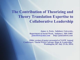 The Contribution of Theorizing and
Theory Translation Expertise to
Collaborative Leadership
James A. Forte, Salisbury University,
Department of Social Work, Salisbury, MD 21801
jamesforte@mac.com http://jamesaforte.com
(Slide version of poster presented at NASW Annual
Conference, “Social Work Courage, Hope & Leadership,”
Washington, DC July 23-26, 2014)
 