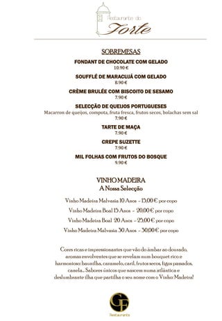 8
SOBREMESAS
FONDANT DE CHOCOLATE COM GELADO
10.90 €
SOUFFLÉ DE MARACUJÁ COM GELADO
9.90 €
CRÈME BRULÉE COM BISCOITO DE SESAMO
7.90 €
SELECÇÃO DE QUEIJOS
Macarron de queijo, compota, fruta fresca, frutos secos, bolachas
10.90 €
DELÍCIA DE PISTACHIO
Com caramelo e crocante de chocolate, servido com gelado
11.90 €
‘MILLE FEUILLES’
Com queijo mascarpone e frutos do bosque servido com gelado
9.90 €
TIRAMISU DE AMARETTO E AVELÃ
7.90 €
5
VINHOMADEIRA
A NossaSelecção
Vinho Madeira Malvasia 5 Anos - 10,00 € por copo
Vinho Madeira Malvasia 10 Anos - 15,00€ por copo
Vinho Madeira Boal 15 Anos - 20,00 € por copo
Cores ricas e impressionantes que vão do âmbar ao dourado,
aromasenvolventesque se revelamnum bouquet rico e
harmonioso:baunilha, caramelo,caril, frutossecos, figospassados,
canela… Sabores únicos que nascem numa atlântica e
deslumbrante ilha que partilha o seu nome como Vinho: Madeira!
*Nota:Todos os valores apresentados incluemo IVA àtaxalegalem vigor
 