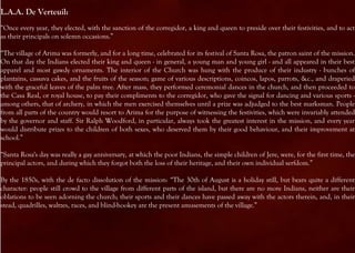 L.A.A. De Verteuil:
“Once every year, they elected, with the sanction of the corregidor, a king and queen to preside over their festivities, and to act
as their principals on solemn occasions.”

“The village of Arima was formerly, and for a long time, celebrated for its festival of Santa Rosa, the patron saint of the mission.
On that day the Indians elected their king and queen - in general, a young man and young girl - and all appeared in their best
apparel and most gawdy ornaments. The interior of the Church was hung with the produce of their industry - bunches of
plantains, cassava cakes, and the fruits of the season; game of various descriptions, coincos, lapos, parrots, &c., and draperied
with the graceful leaves of the palm tree. After mass, they performed ceremonial dances in the church, and then proceeded to
the Casa Real, or royal house, to pay their compliments to the corregidor, who gave the signal for dancing and various sports -
among others, that of archery, in which the men exercised themselves until a prize was adjudged to the best marksman. People
from all parts of the country would resort to Arima for the purpose of witnessing the festivities, which were invariably attended
by the governor and staff. Sir Ralph Woodford, in particular, always took the greatest interest in the mission, and every year
would distribute prizes to the children of both sexes, who deserved them by their good behaviour, and their improvement at
school.”

“Santa Rosa's day was really a gay anniversary, at which the poor Indians, the simple children of Jere, were, for the first time, the
principal actors, and during which they forgot both the loss of their heritage, and their own individual serfdom.”

By the 1850s, with the de facto dissolution of the mission: “The 30th of August is a holiday still, but bears quite a different
character: people still crowd to the village from different parts of the island, but there are no more Indians, neither are their
oblations to be seen adorning the church; their sports and their dances have passed away with the actors therein, and, in their
stead, quadrilles, waltzes, races, and blind-hookey are the present amusements of the village.”
 