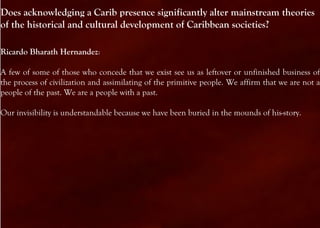 Does acknowledging a Carib presence significantly alter mainstream theories
of the historical and cultural development of Caribbean societies?

Ricardo Bharath Hernandez:

A few of some of those who concede that we exist see us as leftover or unfinished business of
the process of civilization and assimilating of the primitive people. We affirm that we are not a
people of the past. We are a people with a past.

Our invisibility is understandable because we have been buried in the mounds of his-story.
 