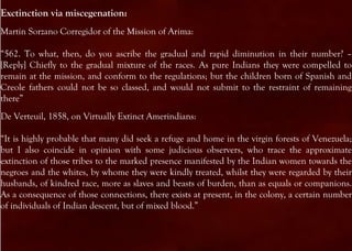 Exctinction via miscegenation:
Martin Sorzano Corregidor of the Mission of Arima:

“562. To what, then, do you ascribe the gradual and rapid diminution in their number? –
[Reply] Chiefly to the gradual mixture of the races. As pure Indians they were compelled to
remain at the mission, and conform to the regulations; but the children born of Spanish and
Creole fathers could not be so classed, and would not submit to the restraint of remaining
there”
De Verteuil, 1858, on Virtually Extinct Amerindians:

“It is highly probable that many did seek a refuge and home in the virgin forests of Venezuela;
but I also coincide in opinion with some judicious observers, who trace the approximate
extinction of those tribes to the marked presence manifested by the Indian women towards the
negroes and the whites, by whome they were kindly treated, whilst they were regarded by their
husbands, of kindred race, more as slaves and beasts of burden, than as equals or companions.
As a consequence of those connections, there exists at present, in the colony, a certain number
of individuals of Indian descent, but of mixed blood.”
 