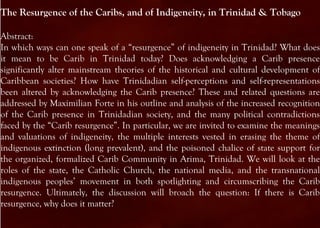 The Resurgence of the Caribs, and of Indigeneity, in Trinidad & Tobago

Abstract:
In which ways can one speak of a “resurgence” of indigeneity in Trinidad? What does
it mean to be Carib in Trinidad today? Does acknowledging a Carib presence
significantly alter mainstream theories of the historical and cultural development of
Caribbean societies? How have Trinidadian self-perceptions and self-representations
been altered by acknowledging the Carib presence? These and related questions are
addressed by Maximilian Forte in his outline and analysis of the increased recognition
of the Carib presence in Trinidadian society, and the many political contradictions
faced by the “Carib resurgence”. In particular, we are invited to examine the meanings
and valuations of indigeneity, the multiple interests vested in erasing the theme of
indigenous extinction (long prevalent), and the poisoned chalice of state support for
the organized, formalized Carib Community in Arima, Trinidad. We will look at the
roles of the state, the Catholic Church, the national media, and the transnational
indigenous peoples’ movement in both spotlighting and circumscribing the Carib
resurgence. Ultimately, the discussion will broach the question: If there is Carib
resurgence, why does it matter?
 