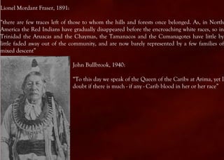 Lionel Mordant Fraser, 1891:

“there are few traces left of those to whom the hills and forests once belonged. As, in North
America the Red Indians have gradually disappeared before the encroaching white races, so in
Trinidad the Aruacas and the Chaymas, the Tamanacos and the Cumanagotes have little by
little faded away out of the community, and are now barely represented by a few families of
mixed descent”

                               John Bullbrook, 1940:

                               “To this day we speak of the Queen of the Caribs at Arima, yet I
                               doubt if there is much - if any - Carib blood in her or her race”
 